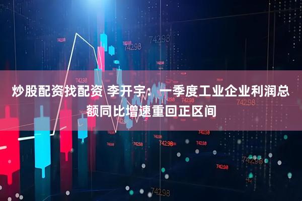 炒股配资找配资 李开宇：一季度工业企业利润总额同比增速重回正区间