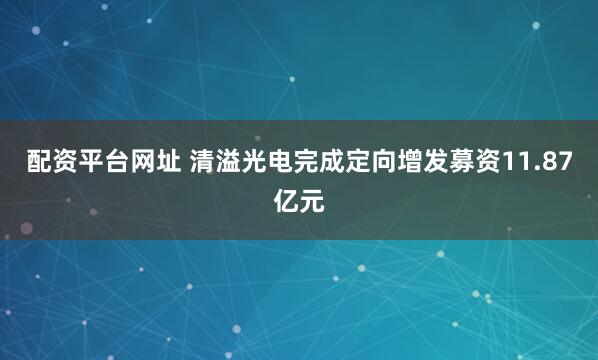 配资平台网址 清溢光电完成定向增发募资11.87亿元