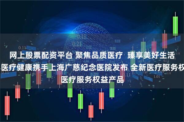 网上股票配资平台 聚焦品质医疗  臻享美好生活 太平洋医疗健康携手上海广慈纪念医院发布 全新医疗服务权益产品