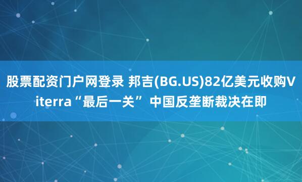 股票配资门户网登录 邦吉(BG.US)82亿美元收购Viterra“最后一关” 中国反垄断裁决在即