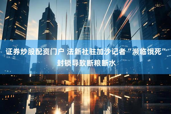 证券炒股配资门户 法新社驻加沙记者“濒临饿死” 封锁导致断粮断水