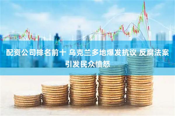 配资公司排名前十 乌克兰多地爆发抗议 反腐法案引发民众愤怒