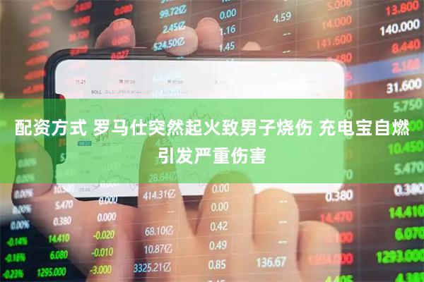 配资方式 罗马仕突然起火致男子烧伤 充电宝自燃引发严重伤害