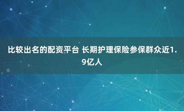 比较出名的配资平台 长期护理保险参保群众近1.9亿人