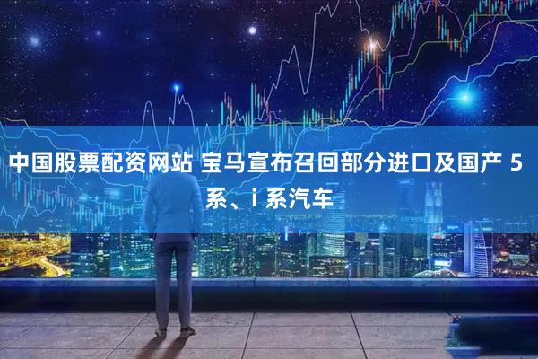 中国股票配资网站 宝马宣布召回部分进口及国产 5 系、i 系汽车