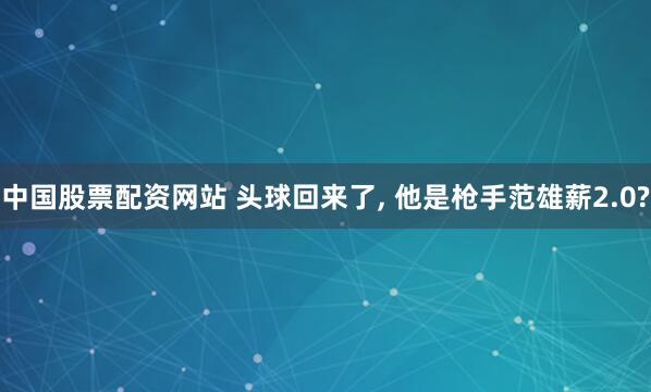 中国股票配资网站 头球回来了, 他是枪手范雄薪2.0?