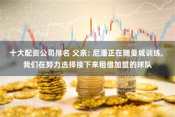 十大配资公司排名 父亲: 尼潘正在随曼城训练, 我们在努力选择接下来租借加盟的球队