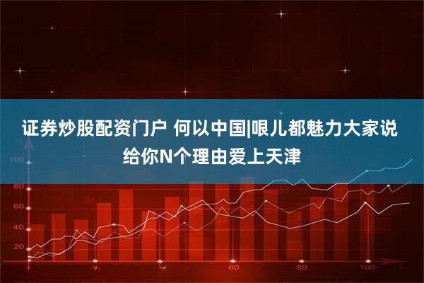 证券炒股配资门户 何以中国|哏儿都魅力大家说 给你N个理由爱上天津