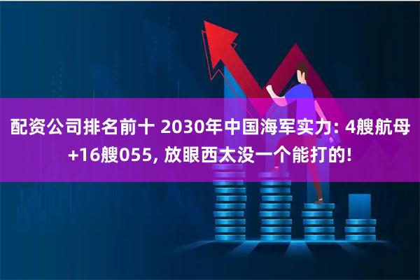 配资公司排名前十 2030年中国海军实力: 4艘航母+16艘055, 放眼西太没一个能打的!