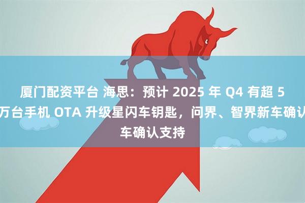 厦门配资平台 海思：预计 2025 年 Q4 有超 5000 万台手机 OTA 升级星闪车钥匙，问界、智界新车确认支持