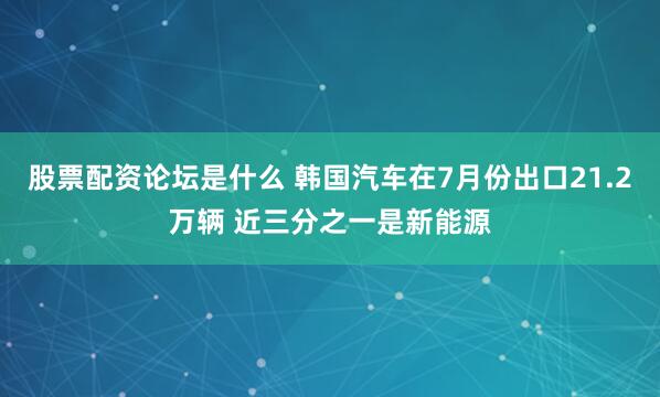股票配资论坛是什么 韩国汽车在7月份出口21.2万辆 近三分之一是新能源