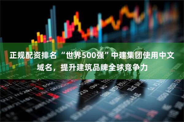 正规配资排名 “世界500强”中建集团使用中文域名，提升建筑品牌全球竞争力