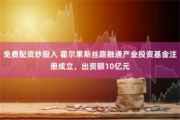 免费配资炒股入 霍尔果斯丝路融通产业投资基金注册成立，出资额10亿元