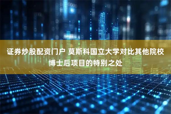 证券炒股配资门户 莫斯科国立大学对比其他院校博士后项目的特别之处