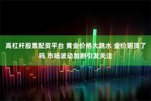 高杠杆股票配资平台 黄金价格大跳水 金价到顶了吗 市场波动加剧引发关注